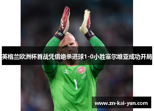 英格兰欧洲杯首战凭借绝杀进球1-0小胜塞尔维亚成功开局